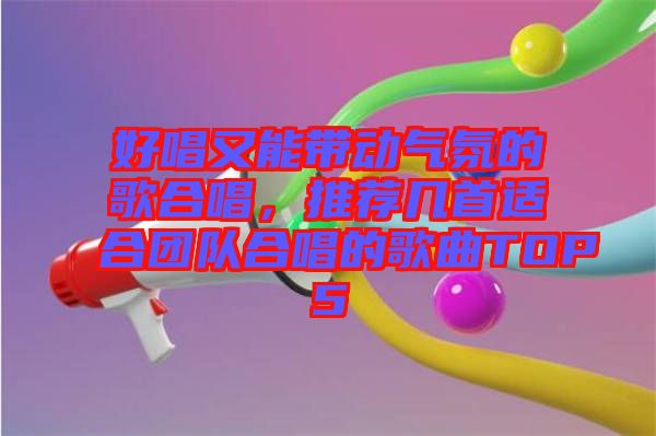 好唱又能帶動氣氛的歌合唱，推薦幾首適合團隊合唱的歌曲TOP5