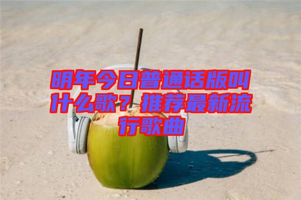 明年今日普通話(huà)版叫什么歌？推薦最新流行歌曲