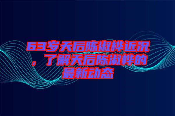 63歲天后陳淑樺近況，了解天后陳淑樺的最新動態