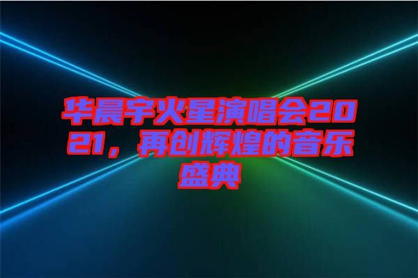 華晨宇火星演唱會2021，再創輝煌的音樂盛典