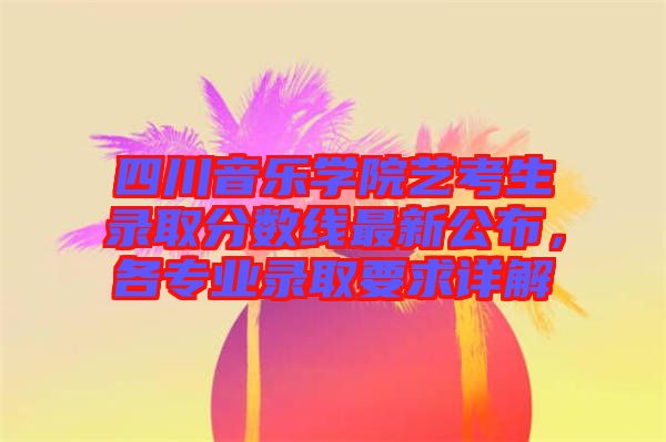 四川音樂學院藝考生錄取分數線最新公布，各專業錄取要求詳解