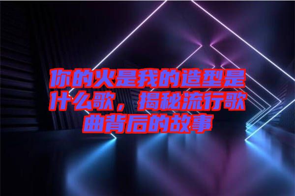 你的火是我的造型是什么歌，揭秘流行歌曲背后的故事