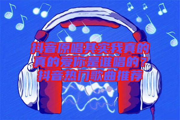 抖音原唱其實我真的真的愛你是誰唱的？抖音熱門歌曲推薦