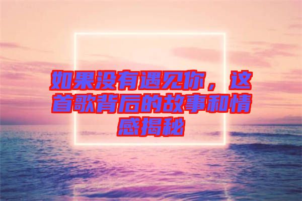 如果沒有遇見你，這首歌背后的故事和情感揭秘