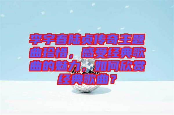 李宇春陸貞傳奇主題曲珍惜，感受經典歌曲的魅力，如何欣賞經典歌曲？