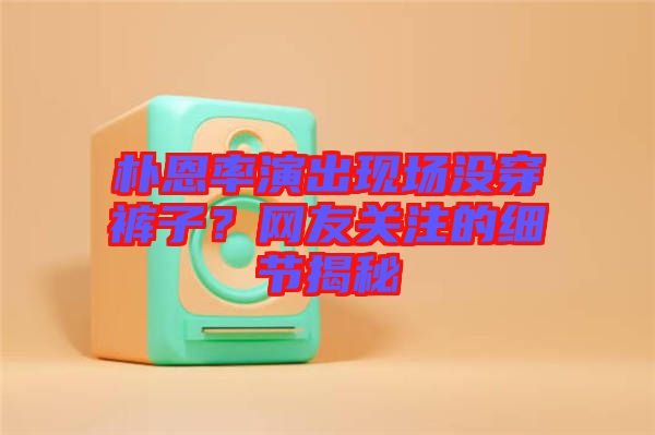 樸恩率演出現場沒穿褲子？網友關注的細節揭秘