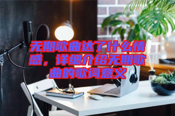 無期歌曲達了什么情感，詳細介紹無期歌曲的歌詞意義