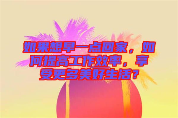 如果想早一點回家，如何提高工作效率，享受更多美好生活？