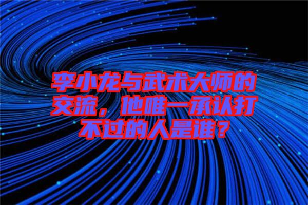 李小龍與武術大師的交流，他唯一承認打不過的人是誰？