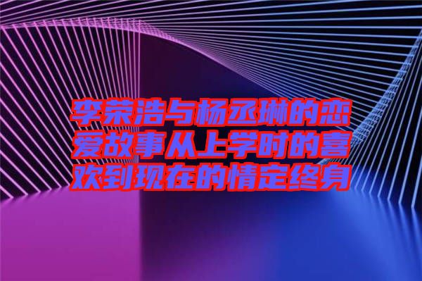 李榮浩與楊丞琳的戀愛故事從上學時的喜歡到現在的情定終身