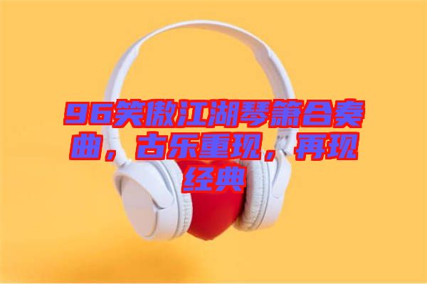 96笑傲江湖琴簫合奏曲，古樂重現，再現經典