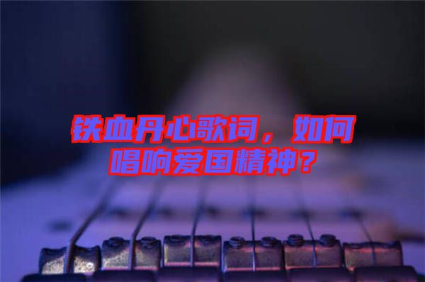 鐵血丹心歌詞，如何唱響愛國精神？