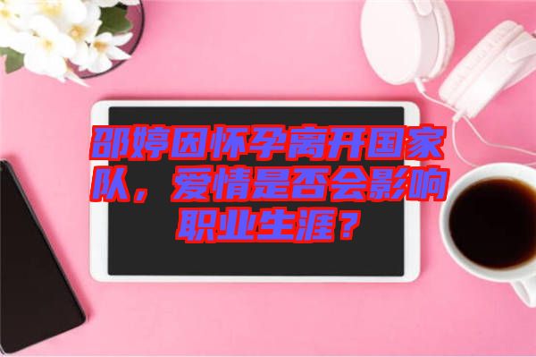 邵婷因懷孕離開國家隊，愛情是否會影響職業生涯？