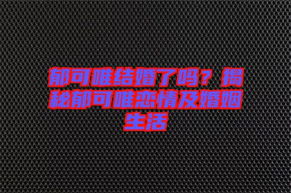 郁可唯結婚了嗎？揭秘郁可唯戀情及婚姻生活