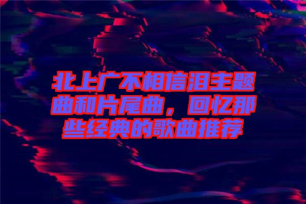 北上廣不相信淚主題曲和片尾曲，回憶那些經(jīng)典的歌曲推薦