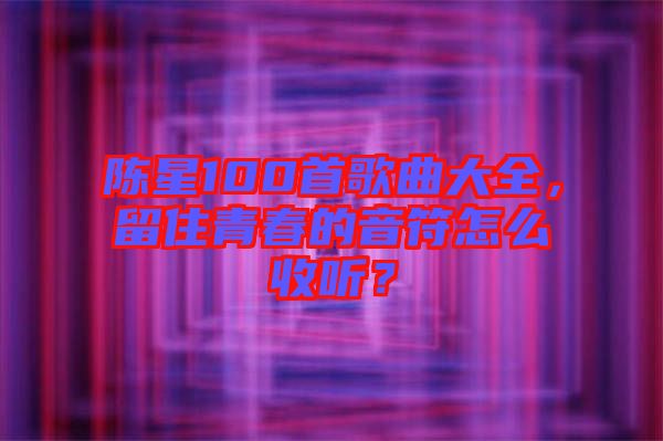 陳星100首歌曲大全，留住青春的音符怎么收聽(tīng)？