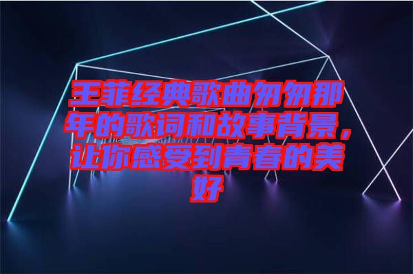 王菲經(jīng)典歌曲匆匆那年的歌詞和故事背景，讓你感受到青春的美好