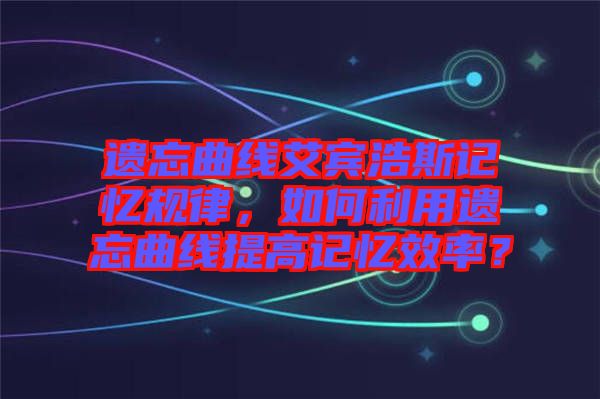 遺忘曲線艾賓浩斯記憶規律，如何利用遺忘曲線提高記憶效率？