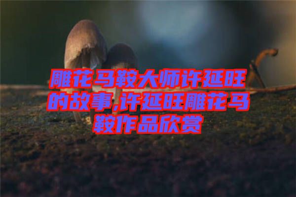 雕花馬鞍大師許延旺的故事,許延旺雕花馬鞍作品欣賞