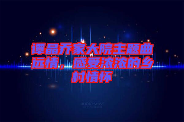 譚晶喬家大院主題曲遠情，感受濃濃的鄉村情懷