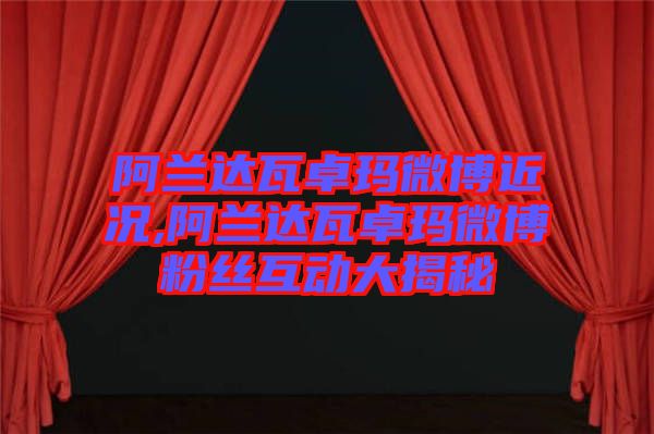 阿蘭達瓦卓瑪微博近況,阿蘭達瓦卓瑪微博粉絲互動大揭秘