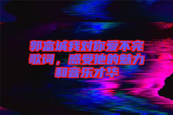 郭富城我對你愛不完歌詞，感受他的魅力和音樂才華