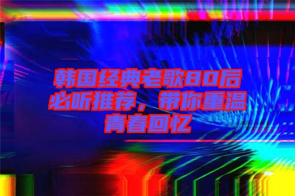 韓國經典老歌80后必聽推薦，帶你重溫青春回憶