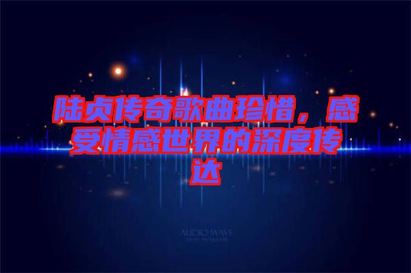 陸貞傳奇歌曲珍惜，感受情感世界的深度傳達