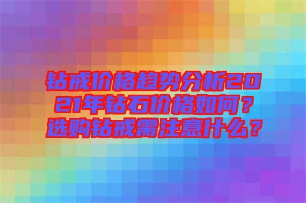 鉆戒價格趨勢分析2021年鉆石價格如何？選購鉆戒需注意什么？