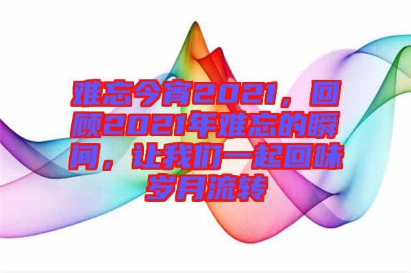 難忘今宵2021，回顧2021年難忘的瞬間，讓我們一起回味歲月流轉