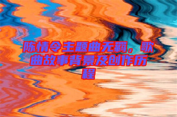 陳情令主題曲無羈，歌曲故事背景及創作歷程