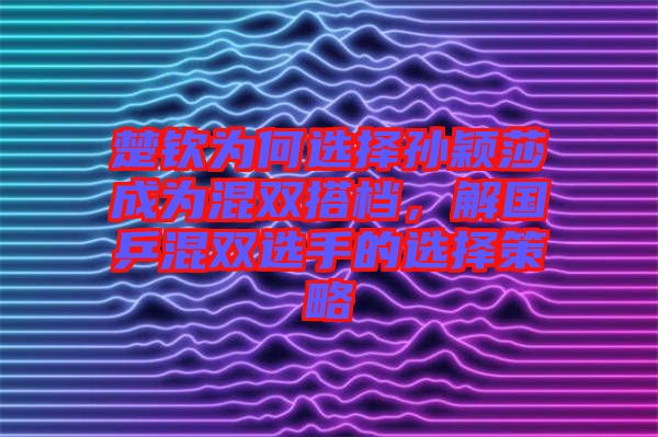 楚欽為何選擇孫穎莎成為混雙搭檔，解國乒混雙選手的選擇策略