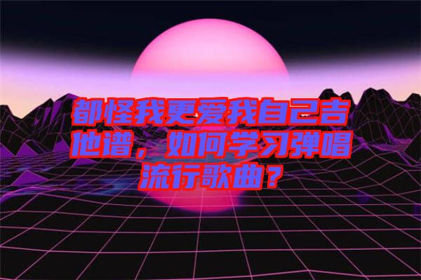 都怪我更愛我自己吉他譜，如何學習彈唱流行歌曲？