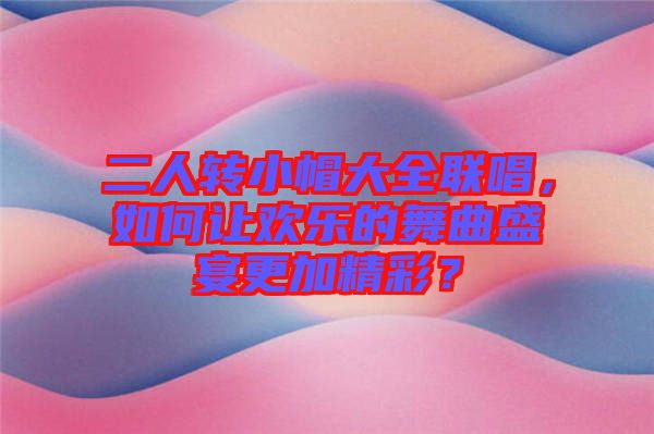 二人轉小帽大全聯唱，如何讓歡樂的舞曲盛宴更加精彩？