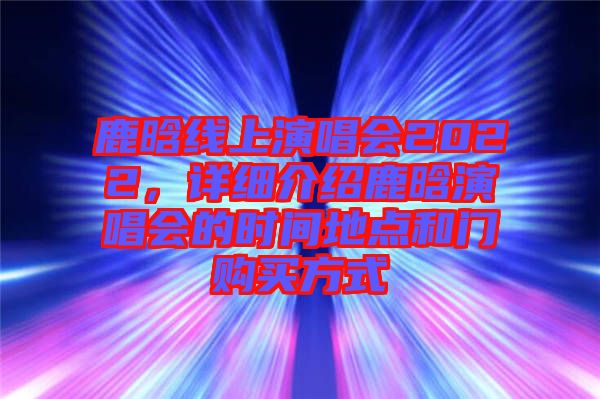 鹿晗線上演唱會2022，詳細介紹鹿晗演唱會的時間地點和門購買方式