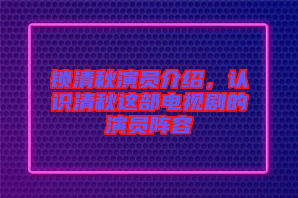 鎖清秋演員介紹，認識清秋這部電視劇的演員陣容