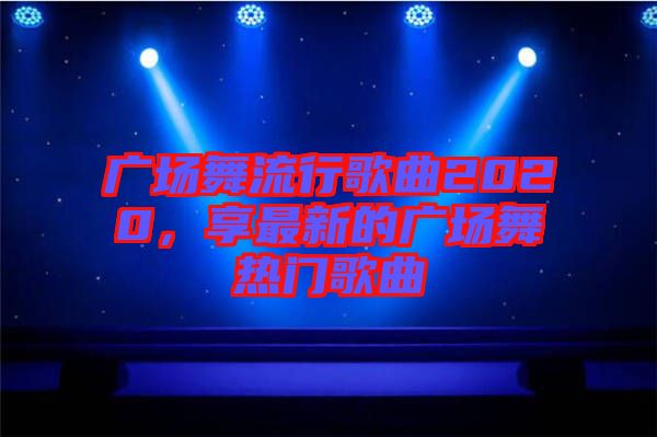 廣場(chǎng)舞流行歌曲2020，享最新的廣場(chǎng)舞熱門歌曲