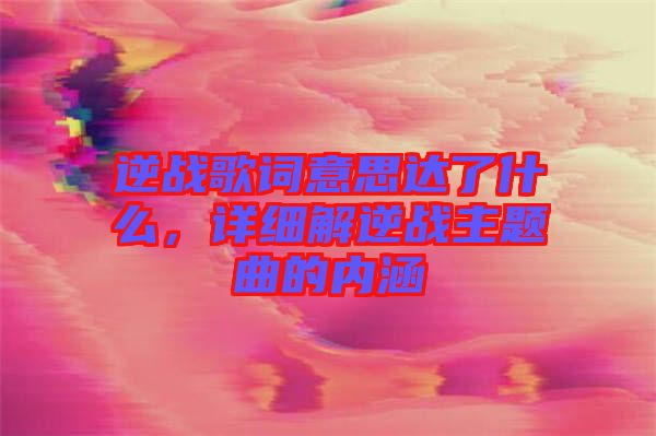 逆戰歌詞意思達了什么，詳細解逆戰主題曲的內涵