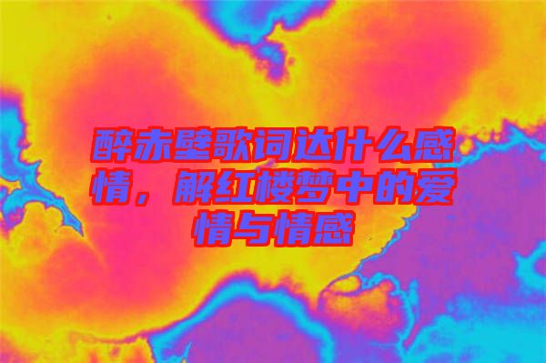 醉赤壁歌詞達什么感情，解紅樓夢中的愛情與情感