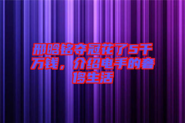 邢晗銘奪冠花了5千萬錢，介紹電手的奢侈生活